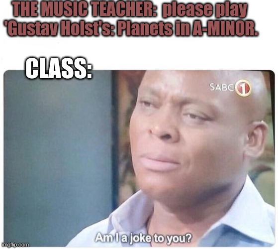 teachers be like: i have acheived komedy | THE MUSIC TEACHER:  please play 
'Gustav Holst's: Planets in A-MINOR. CLASS: | image tagged in am i a joke to you | made w/ Imgflip meme maker