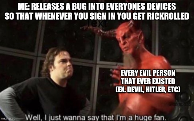 I'm literally trying to do it. I will become the rick roll god. I will become a true legend known by every person on earth. I wi | ME: RELEASES A BUG INTO EVERYONES DEVICES SO THAT WHENEVER YOU SIGN IN YOU GET RICKROLLED; EVERY EVIL PERSON THAT EVER EXISTED (EX. DEVIL, HITLER, ETC) | image tagged in know your meme well i just wanna say that i'm a huge fan | made w/ Imgflip meme maker