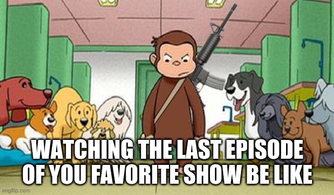 angey curious george | WATCHING THE LAST EPISODE OF YOU FAVORITE SHOW BE LIKE | image tagged in angey curious george | made w/ Imgflip meme maker