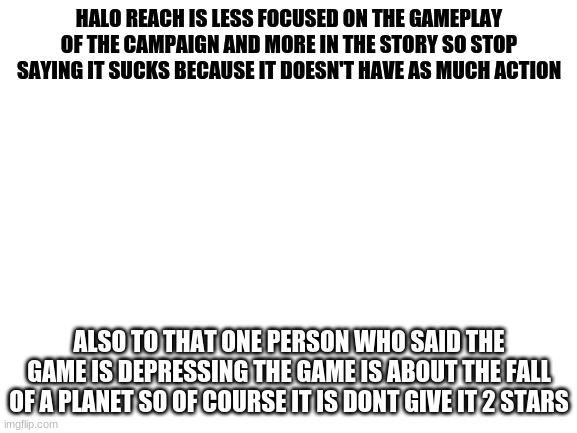 sorry i'm still obsessed with this game and saw these reviews | HALO REACH IS LESS FOCUSED ON THE GAMEPLAY OF THE CAMPAIGN AND MORE IN THE STORY SO STOP SAYING IT SUCKS BECAUSE IT DOESN'T HAVE AS MUCH ACTION; ALSO TO THAT ONE PERSON WHO SAID THE GAME IS DEPRESSING THE GAME IS ABOUT THE FALL OF A PLANET SO OF COURSE IT IS DON'T GIVE IT 2 STARS | image tagged in blank white template | made w/ Imgflip meme maker