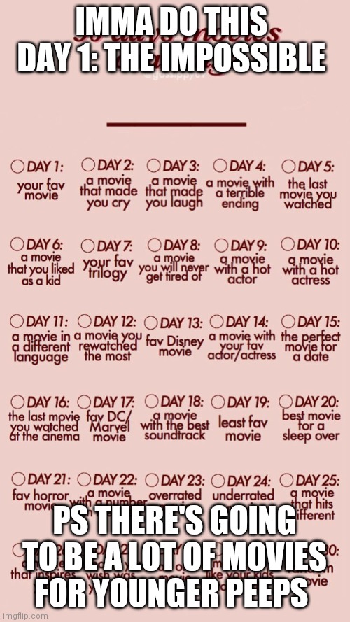 30 day movie challenge | IMMA DO THIS 
DAY 1: THE IMPOSSIBLE; PS THERE'S GOING TO BE A LOT OF MOVIES FOR YOUNGER PEEPS | image tagged in 30 day movie challenge | made w/ Imgflip meme maker