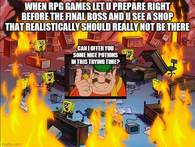 Freshening up RIGHT before the final boss in a nutshell | WHEN RPG GAMES LET U PREPARE RIGHT BEFORE THE FINAL BOSS AND U SEE A SHOP THAT REALISTICALLY SHOULD REALLY NOT BE THERE; CAN I OFFER YOU SOME NICE POTIONS IN THIS TRYING TIME? | image tagged in spongebob fire | made w/ Imgflip meme maker