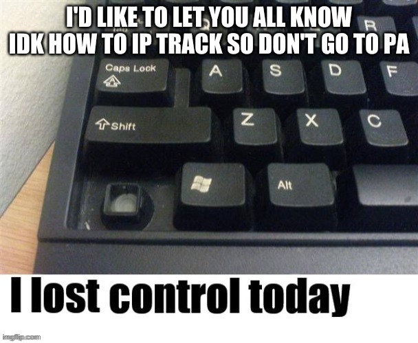 I lost control today | I'D LIKE TO LET YOU ALL KNOW IDK HOW TO IP TRACK SO DON'T GO TO PA | image tagged in i lost control today | made w/ Imgflip meme maker