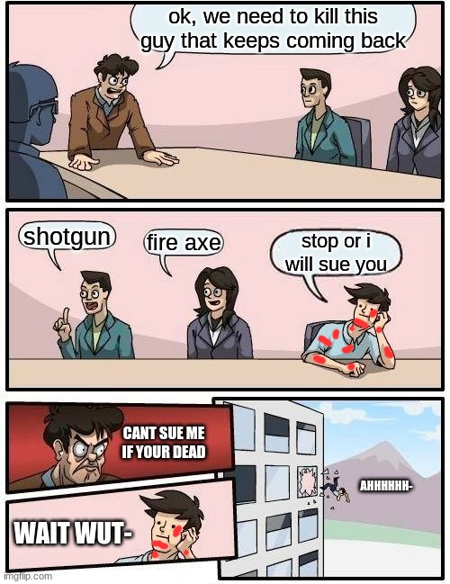 Boardroom Meeting Suggestion | ok, we need to kill this guy that keeps coming back; shotgun; fire axe; stop or i will sue you; CANT SUE ME IF YOUR DEAD; AHHHHHH-; WAIT WUT- | image tagged in memes,boardroom meeting suggestion | made w/ Imgflip meme maker