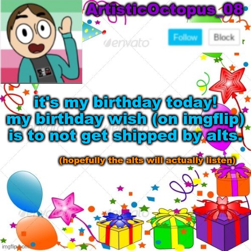 the alts are probably just going to ship me anyway | ArtisticOctopus_08; it's my birthday today!
my birthday wish (on imgflip) is to not get shipped by alts. (hopefully the alts will actually listen) | image tagged in happy birthday to me,i'm 103,not really i'm a teenager,and i ruined the song,by not making it rhyme | made w/ Imgflip meme maker