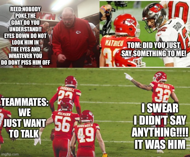 Super Bowl | REED:NOBODY POKE THE GOAT DO YOU UNDERSTAND!! EYES DOWN DO NOT LOOK HIM IN THE EYES AND WHATEVER YOU DO DONT PISS HIM OFF; TOM: DID YOU JUST SAY SOMETHING TO ME! TEAMMATES: WE JUST WANT TO TALK; I SWEAR I DIDN’T SAY ANYTHING!!!! IT WAS HIM | image tagged in tom brady | made w/ Imgflip meme maker