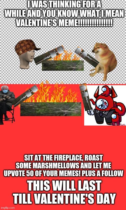 I WAS THINKING FOR A WHILE AND YOU KNOW WHAT I MEAN
VALENTINE'S MEME!!!!!!!!!!!!!!! SIT AT THE FIREPLACE, ROAST SOME MARSHMELLOWS AND LET ME UPVOTE 50 OF YOUR MEMES! PLUS A FOLLOW; THIS WILL LAST TILL VALENTINE'S DAY | image tagged in free,memes,blank transparent square | made w/ Imgflip meme maker