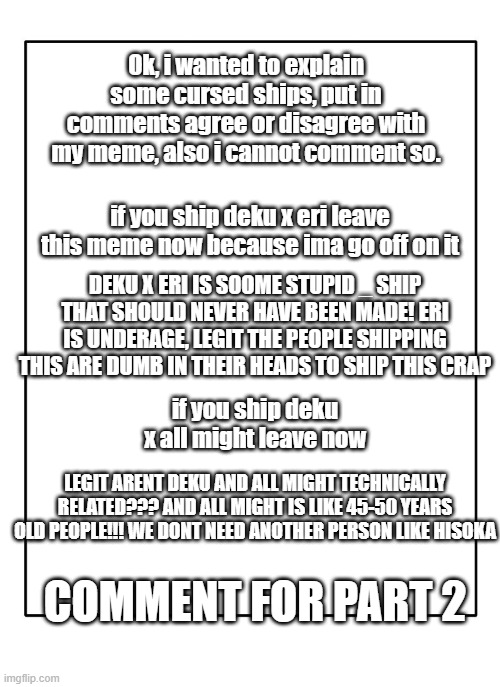 CURSED SHIPSSSSSSSSSSSSSS |  Ok, i wanted to explain some cursed ships, put in comments agree or disagree with my meme, also i cannot comment so. if you ship deku x eri leave this meme now because ima go off on it; DEKU X ERI IS SOOME STUPID _ SHIP THAT SHOULD NEVER HAVE BEEN MADE! ERI IS UNDERAGE, LEGIT THE PEOPLE SHIPPING THIS ARE DUMB IN THEIR HEADS TO SHIP THIS CRAP; if you ship deku x all might leave now; LEGIT ARENT DEKU AND ALL MIGHT TECHNICALLY RELATED??? AND ALL MIGHT IS LIKE 45-50 YEARS OLD PEOPLE!!! WE DONT NEED ANOTHER PERSON LIKE HISOKA; COMMENT FOR PART 2 | image tagged in blank template | made w/ Imgflip meme maker
