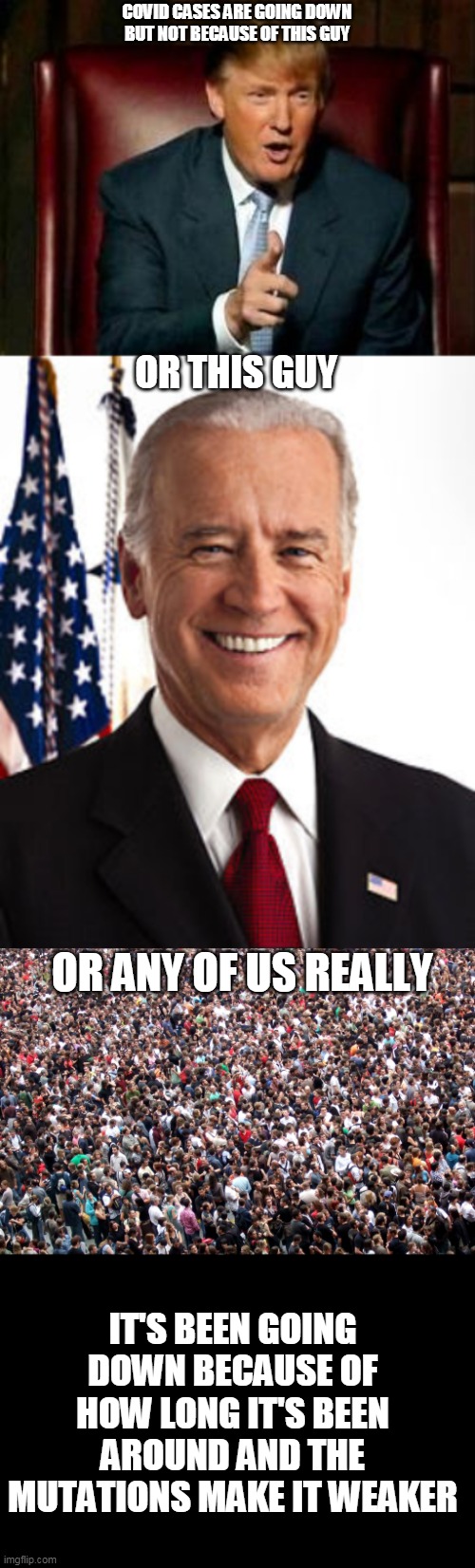 Of course we helped but nothing worked | COVID CASES ARE GOING DOWN
BUT NOT BECAUSE OF THIS GUY; OR THIS GUY; OR ANY OF US REALLY; IT'S BEEN GOING DOWN BECAUSE OF HOW LONG IT'S BEEN AROUND AND THE MUTATIONS MAKE IT WEAKER | image tagged in donald trump,memes,joe biden,crowd of people,covid-19 | made w/ Imgflip meme maker