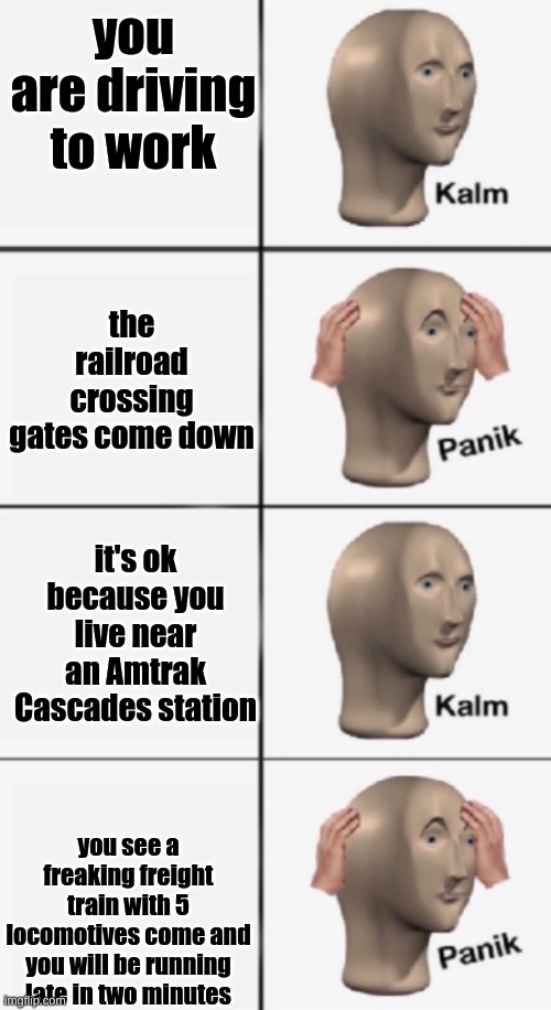 kalm PANIK kalm PANIK | you are driving to work; the railroad crossing gates come down; it's ok because you live near an Amtrak Cascades station; you see a freaking freight train with 5 locomotives come and you will be running late in two minutes | image tagged in kalm panik kalm panik | made w/ Imgflip meme maker