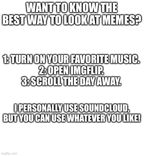 Trust me. | WANT TO KNOW THE BEST WAY TO LOOK AT MEMES? 1: TURN ON YOUR FAVORITE MUSIC.
2: OPEN IMGFLIP.
3: SCROLL THE DAY AWAY. I PERSONALLY USE SOUNDCLOUD, BUT YOU CAN USE WHATEVER YOU LIKE! | image tagged in blank white template | made w/ Imgflip meme maker