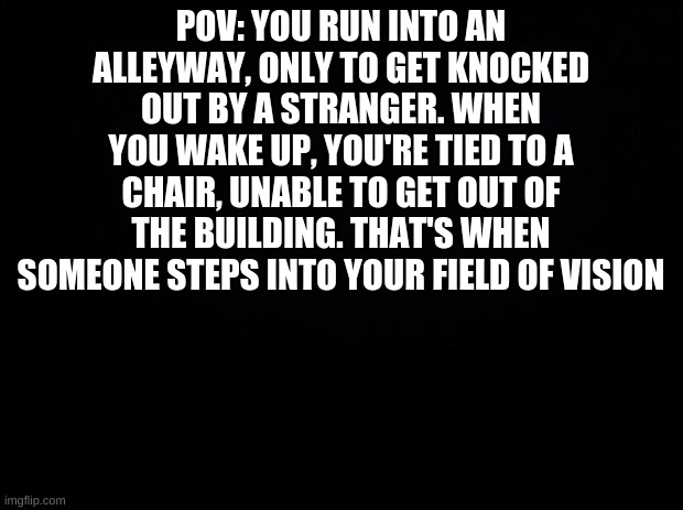 POV | POV: YOU RUN INTO AN ALLEYWAY, ONLY TO GET KNOCKED OUT BY A STRANGER. WHEN YOU WAKE UP, YOU'RE TIED TO A CHAIR, UNABLE TO GET OUT OF THE BUILDING. THAT'S WHEN SOMEONE STEPS INTO YOUR FIELD OF VISION | image tagged in black background,pov,oc,roleplay | made w/ Imgflip meme maker