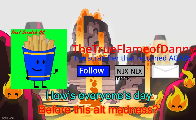 TheTrueFlameofDanny announcements | How’s everyone’s day; Before this alt madness? | image tagged in thetrueflameofdanny announcements | made w/ Imgflip meme maker