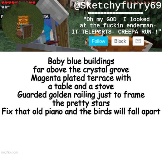 EEEEEEEEE A AOOOOOOOOOOOO | Baby blue buildings far above the crystal grove
Magenta plated terrace with a table and a stove
Guarded golden railing just to frame the pretty stars
Fix that old piano and the birds will fall apart | image tagged in clouds minecraft temp | made w/ Imgflip meme maker