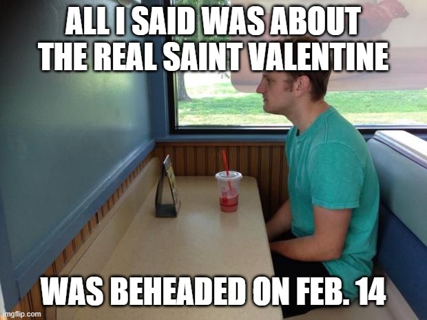 Forever Alone Booth | ALL I SAID WAS ABOUT THE REAL SAINT VALENTINE; WAS BEHEADED ON FEB. 14 | image tagged in forever alone booth | made w/ Imgflip meme maker
