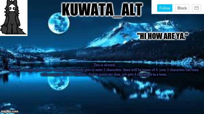 Kuwata alt template | ...This is akward...
Anyways hunger games time. Basically everybody gets to enter 2 characters. there will be teams of 4. your 2 characters can team with someone else's 2 chracters. first to guess my drea, job gets 4 characters in a team. | image tagged in kuwata alt template | made w/ Imgflip meme maker