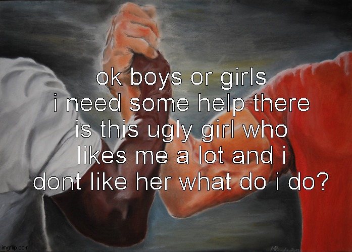 Epic Handshake | ok boys or girls i need some help there is this ugly girl who likes me a lot and i dont like her what do i do? | image tagged in memes,epic handshake | made w/ Imgflip meme maker