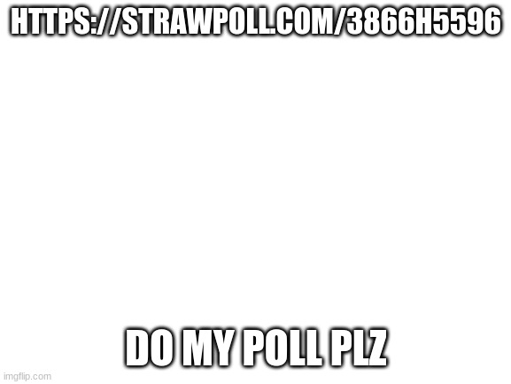 my poll | HTTPS://STRAWPOLL.COM/3866H5596; DO MY POLL PLZ | image tagged in blank white template | made w/ Imgflip meme maker