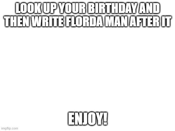 It's stupid but it works | LOOK UP YOUR BIRTHDAY AND THEN WRITE FLORDA MAN AFTER IT; ENJOY! | image tagged in blank white template | made w/ Imgflip meme maker