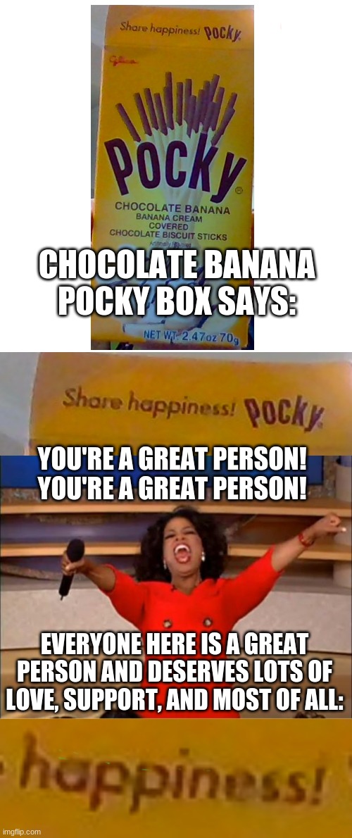 my first post in this stream. it's kinda random, but it shows you can find wholesome happy things in everyday objects | CHOCOLATE BANANA POCKY BOX SAYS:; YOU'RE A GREAT PERSON!
YOU'RE A GREAT PERSON! EVERYONE HERE IS A GREAT PERSON AND DESERVES LOTS OF LOVE, SUPPORT, AND MOST OF ALL: | image tagged in memes,blank transparent square,oprah you get a | made w/ Imgflip meme maker