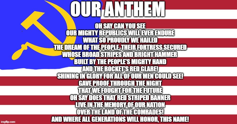 The USSA Anthem! It's a mix of the Soviet and American anthem. | OUR ANTHEM; OH SAY CAN YOU SEE
OUR MIGHTY REPUBLICS WILL EVER ENDURE
WHAT SO PROUDLY WE HAILED
THE DREAM OF THE PEOPLE, THEIR FORTRESS SECURED
WHOSE BROAD STRIPES AND BRIGHT HAMMER 
BUILT BY THE PEOPLE'S MIGHTY HAND
AND THE ROCKET'S RED GLARE!
SHINING IN GLORY FOR ALL OF OUR MEN COULD SEE!
GAVE PROOF THROUGH THE NIGHT
THAT WE FOUGHT FOR THE FUTURE
OH SAY DOES THAT RED STRIPED BANNER
LIVE IN THE MEMORY OF OUR NATION
OVER THE LAND OF THE COMRADES!
AND WHERE ALL GENERATIONS WILL HONOR, THIS NAME! | image tagged in the ussa,ussa anthem | made w/ Imgflip meme maker