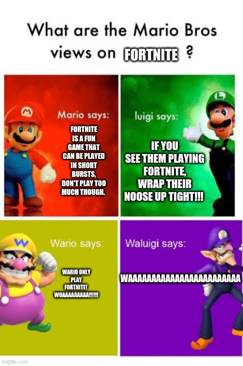 I like fortnite (Don't get me wrong, Minecraft is definitely better(Also I'm not some drug addict to fortnite(e))) | FORTNITE; FORTNITE IS A FUN GAME THAT CAN BE PLAYED IN SHORT BURSTS, DON'T PLAY TOO MUCH THOUGH. IF YOU SEE THEM PLAYING FORTNITE, WRAP THEIR NOOSE UP TIGHT!!! WAAAAAAAAAAAAAAAAAAAAAAAA; WARIO ONLY PLAY FORTNITE!  WOAAAAAAAAA!!!!!! | image tagged in mario broz misc views,fortnite meme | made w/ Imgflip meme maker