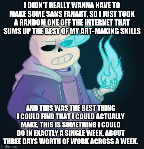 I was lazy at the time of this meme | I DIDN'T REALLY WANNA HAVE TO MAKE SOME SANS FANART, SO I JUST TOOK A RANDOM ONE OFF THE INTERNET THAT SUMS UP THE BEST OF MY ART-MAKING SKILLS; AND THIS WAS THE BEST THING I COULD FIND THAT I COULD ACTUALLY MAKE, THIS IS SOMETHING I COULD DO IN EXACTLY A SINGLE WEEK, ABOUT THREE DAYS WORTH OF WORK ACROSS A WEEK. | image tagged in fanart,meme,sans undertale | made w/ Imgflip meme maker