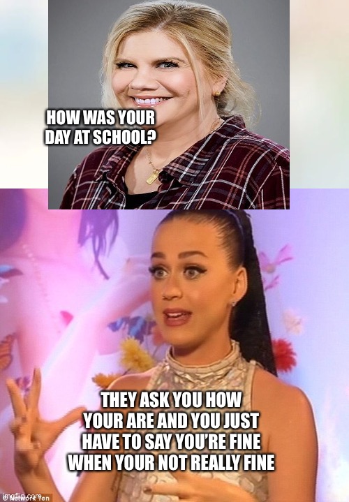 When you have a horrible day at school: | HOW WAS YOUR DAY AT SCHOOL? THEY ASK YOU HOW YOUR ARE AND YOU JUST HAVE TO SAY YOU’RE FINE WHEN YOUR NOT REALLY FINE | image tagged in mom,school sucks,katy perry,question | made w/ Imgflip meme maker