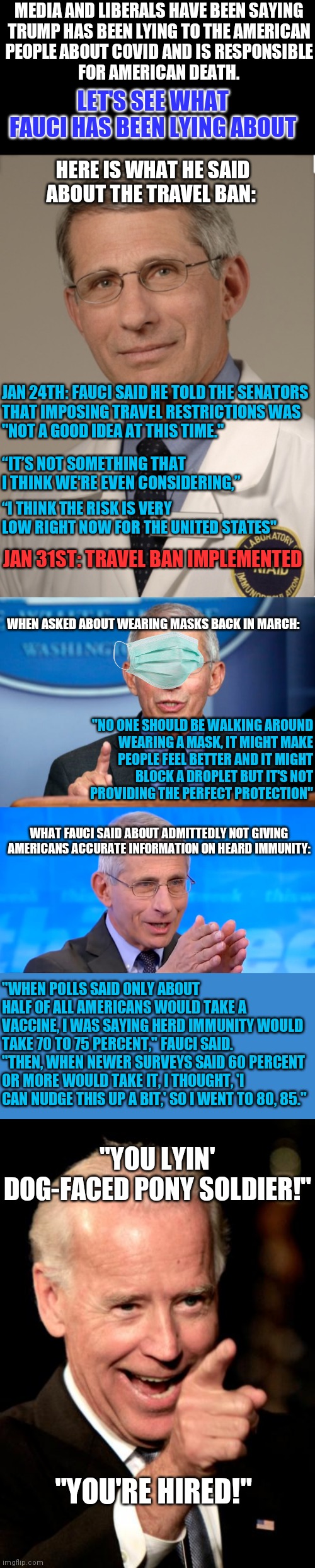 Looking out for their interest, not your interest | MEDIA AND LIBERALS HAVE BEEN SAYING
TRUMP HAS BEEN LYING TO THE AMERICAN
PEOPLE ABOUT COVID AND IS RESPONSIBLE
FOR AMERICAN DEATH. LET'S SEE WHAT FAUCI HAS BEEN LYING ABOUT; HERE IS WHAT HE SAID ABOUT THE TRAVEL BAN:; JAN 24TH: FAUCI SAID HE TOLD THE SENATORS
THAT IMPOSING TRAVEL RESTRICTIONS WAS
"NOT A GOOD IDEA AT THIS TIME."; “IT’S NOT SOMETHING THAT I THINK WE'RE EVEN CONSIDERING,”; “I THINK THE RISK IS VERY LOW RIGHT NOW FOR THE UNITED STATES"; JAN 31ST: TRAVEL BAN IMPLEMENTED; WHEN ASKED ABOUT WEARING MASKS BACK IN MARCH:; "NO ONE SHOULD BE WALKING AROUND
WEARING A MASK, IT MIGHT MAKE
PEOPLE FEEL BETTER AND IT MIGHT
BLOCK A DROPLET BUT IT'S NOT
PROVIDING THE PERFECT PROTECTION"; WHAT FAUCI SAID ABOUT ADMITTEDLY NOT GIVING AMERICANS ACCURATE INFORMATION ON HEARD IMMUNITY:; "WHEN POLLS SAID ONLY ABOUT HALF OF ALL AMERICANS WOULD TAKE A VACCINE, I WAS SAYING HERD IMMUNITY WOULD TAKE 70 TO 75 PERCENT," FAUCI SAID. "THEN, WHEN NEWER SURVEYS SAID 60 PERCENT OR MORE WOULD TAKE IT, I THOUGHT, 'I CAN NUDGE THIS UP A BIT,' SO I WENT TO 80, 85."; "YOU LYIN' DOG-FACED PONY SOLDIER!"; "YOU'RE HIRED!" | image tagged in dr fauci,dr fauci 2020,memes,smilin biden,covid19 | made w/ Imgflip meme maker