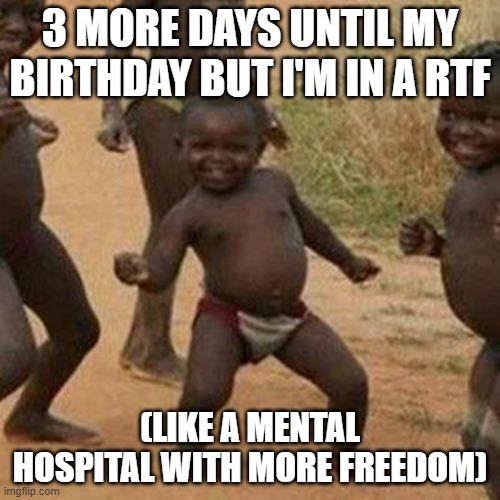 Birthday 3 days | 3 MORE DAYS UNTIL MY BIRTHDAY BUT I'M IN A RTF; (LIKE A MENTAL HOSPITAL WITH MORE FREEDOM) | image tagged in memes,third world success kid | made w/ Imgflip meme maker
