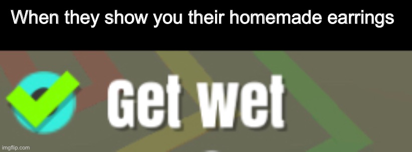 Get wet | When they show you their homemade earrings | image tagged in memes,funny,wet | made w/ Imgflip meme maker