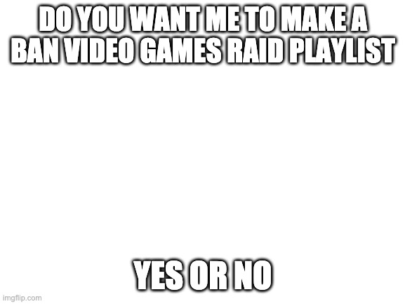 Questions | DO YOU WANT ME TO MAKE A BAN VIDEO GAMES RAID PLAYLIST; YES OR NO | image tagged in blank white template | made w/ Imgflip meme maker