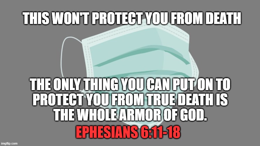 The Whole Armor of God | THIS WON'T PROTECT YOU FROM DEATH; THE ONLY THING YOU CAN PUT ON TO
PROTECT YOU FROM TRUE DEATH IS
THE WHOLE ARMOR OF GOD. EPHESIANS 6:11-18 | image tagged in god,ephesians,death,coronavirus,covid19,protection | made w/ Imgflip meme maker