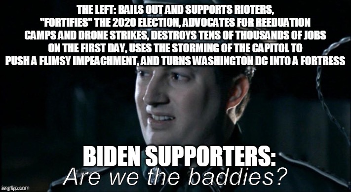 are we the baddies? | THE LEFT: BAILS OUT AND SUPPORTS RIOTERS, "FORTIFIES" THE 2020 ELECTION, ADVOCATES FOR REEDUATION CAMPS AND DRONE STRIKES, DESTROYS TENS OF THOUSANDS OF JOBS ON THE FIRST DAY, USES THE STORMING OF THE CAPITOL TO PUSH A FLIMSY IMPEACHMENT, AND TURNS WASHINGTON DC INTO A FORTRESS; BIDEN SUPPORTERS: | image tagged in are we the baddies | made w/ Imgflip meme maker