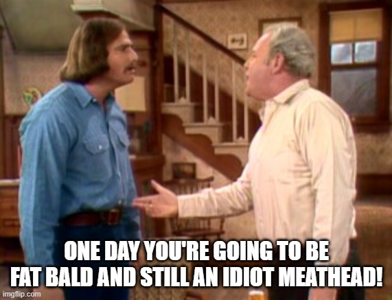 Archie Bunker Mike Meathead | ONE DAY YOU'RE GOING TO BE FAT BALD AND STILL AN IDIOT MEATHEAD! | image tagged in archie bunker mike meathead | made w/ Imgflip meme maker