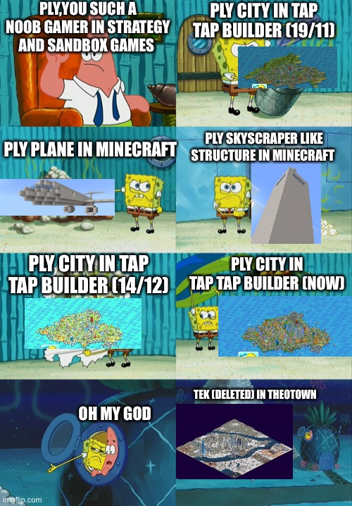 PLY GAMING ADVANCEMENT 2 | PLY,YOU SUCH A NOOB GAMER IN STRATEGY AND SANDBOX GAMES; PLY CITY IN TAP TAP BUILDER (19/11); PLY PLANE IN MINECRAFT; PLY SKYSCRAPER LIKE STRUCTURE IN MINECRAFT; PLY CITY IN TAP TAP BUILDER (14/12); PLY CITY IN TAP TAP BUILDER (NOW); TEK (DELETED) IN THEOTOWN; OH MY GOD | image tagged in spongebob diapers meme,gaming,strategy,minecraft | made w/ Imgflip meme maker