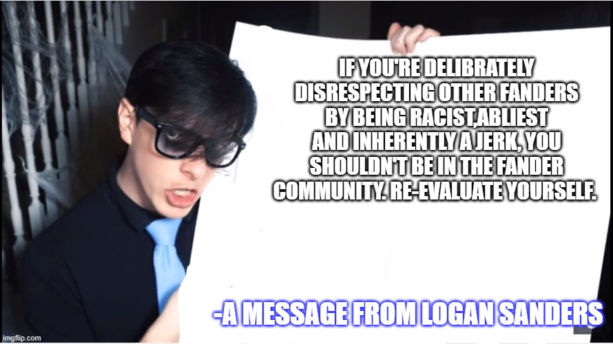 Logan's Lecture | IF YOU'RE DELIBRATELY DISRESPECTING OTHER FANDERS BY BEING RACIST,ABLIEST AND INHERENTLY A JERK, YOU SHOULDN'T BE IN THE FANDER COMMUNITY. RE-EVALUATE YOURSELF. -A MESSAGE FROM LOGAN SANDERS | image tagged in logan's lecture | made w/ Imgflip meme maker