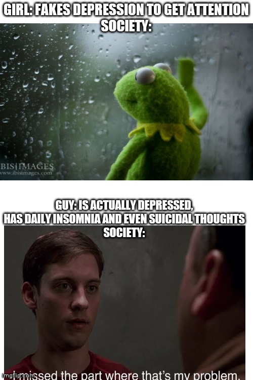 GIRL: FAKES DEPRESSION TO GET ATTENTION
SOCIETY:; GUY: IS ACTUALLY DEPRESSED, HAS DAILY INSOMNIA AND EVEN SUICIDAL THOUGHTS
SOCIETY: | image tagged in blank white template | made w/ Imgflip meme maker