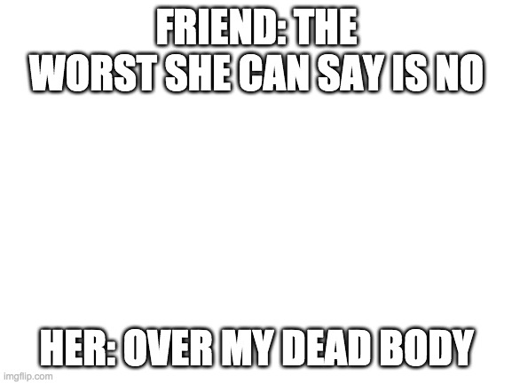 lemme just say r/relatable and lol | FRIEND: THE WORST SHE CAN SAY IS NO; HER: OVER MY DEAD BODY | image tagged in blank white template,relatable,lol | made w/ Imgflip meme maker