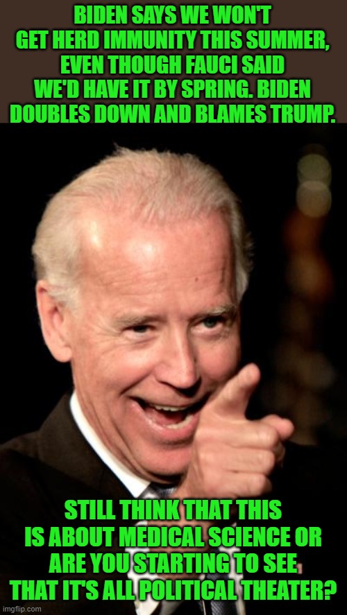 Never let a good crisis go to waste is getting old. | BIDEN SAYS WE WON'T GET HERD IMMUNITY THIS SUMMER, EVEN THOUGH FAUCI SAID WE'D HAVE IT BY SPRING. BIDEN DOUBLES DOWN AND BLAMES TRUMP. STILL | image tagged in smilin biden,herd immunity,fauci,plandemic,covid,lying | made w/ Imgflip meme maker