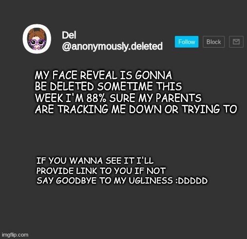 yes | MY FACE REVEAL IS GONNA BE DELETED SOMETIME THIS WEEK I'M 88% SURE MY PARENTS ARE TRACKING ME DOWN OR TRYING TO; IF YOU WANNA SEE IT I'LL PROVIDE LINK TO YOU IF NOT SAY GOODBYE TO MY UGLINESS :DDDDD | image tagged in del announcement | made w/ Imgflip meme maker