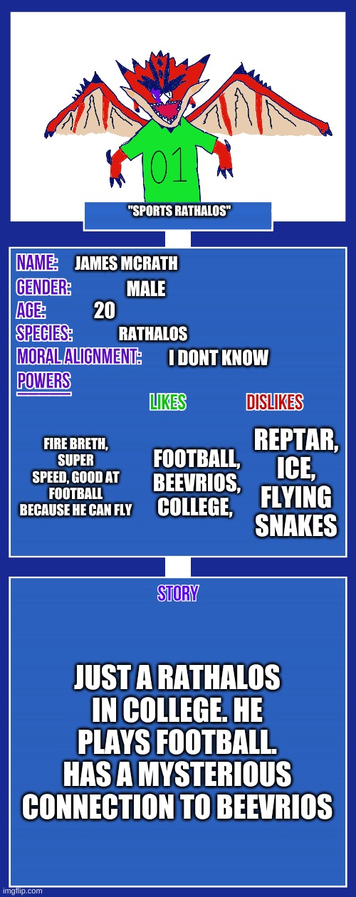 new oc James McRath this took me 45 minutes and im very proud of it. | "SPORTS RATHALOS"; JAMES MCRATH; MALE; 20; RATHALOS; I DONT KNOW; FIRE BRETH, SUPER SPEED, GOOD AT FOOTBALL BECAUSE HE CAN FLY; REPTAR, ICE, FLYING SNAKES; FOOTBALL, BEEVRIOS, COLLEGE, JUST A RATHALOS IN COLLEGE. HE PLAYS FOOTBALL. HAS A MYSTERIOUS CONNECTION TO BEEVRIOS | image tagged in oc full showcase v2 | made w/ Imgflip meme maker