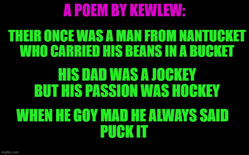 a poem by kewlew | A POEM BY KEWLEW:; THEIR ONCE WAS A MAN FROM NANTUCKET
WHO CARRIED HIS BEANS IN A BUCKET; HIS DAD WAS A JOCKEY
BUT HIS PASSION WAS HOCKEY; WHEN HE GOY MAD HE ALWAYS SAID
 PUCK IT | image tagged in black screen,kewlew | made w/ Imgflip meme maker