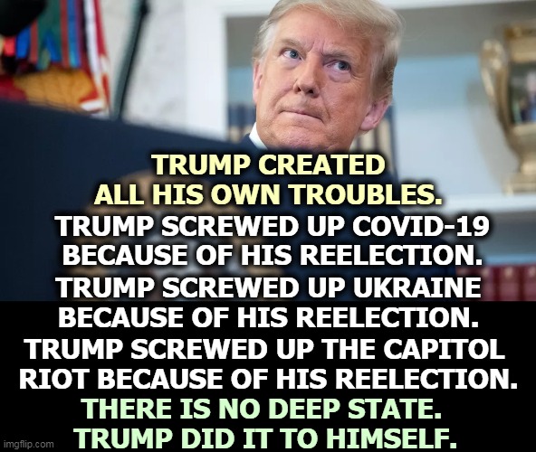 Self-inflicted wounds, all of them. | TRUMP CREATED ALL HIS OWN TROUBLES. TRUMP SCREWED UP COVID-19 BECAUSE OF HIS REELECTION. TRUMP SCREWED UP UKRAINE BECAUSE OF HIS REELECTION. TRUMP SCREWED UP THE CAPITOL 
RIOT BECAUSE OF HIS REELECTION. THERE IS NO DEEP STATE. 
TRUMP DID IT TO HIMSELF. | image tagged in trump,incompetence | made w/ Imgflip meme maker