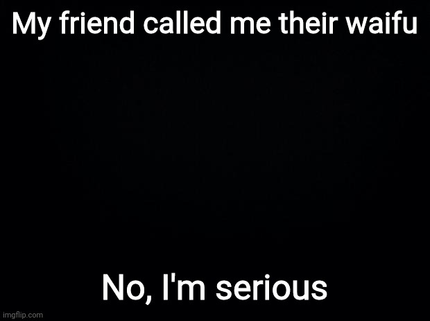 Help me? | My friend called me their waifu; No, I'm serious | image tagged in black background | made w/ Imgflip meme maker