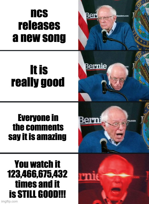 ncs releases a new song reaction | ncs releases a new song; It is really good; Everyone in the comments say it is amazing; You watch it 123,466,675,432 times and it is STILL GOOD!!! | image tagged in bernie sanders reaction nuked | made w/ Imgflip meme maker