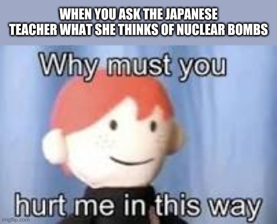 Hiroshima am i right | WHEN YOU ASK THE JAPANESE TEACHER WHAT SHE THINKS OF NUCLEAR BOMBS | image tagged in why must you hurt me in this way,lol,hiroshima,elmo nuclear explosion | made w/ Imgflip meme maker