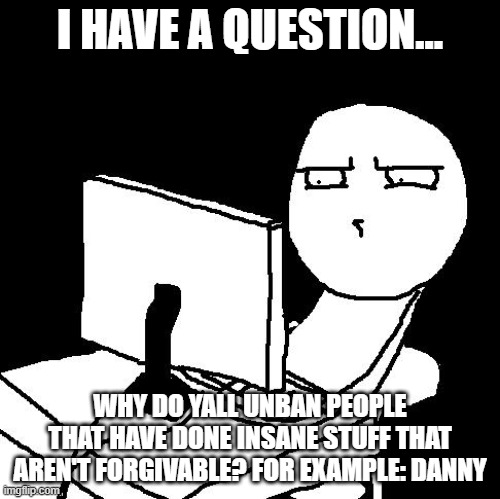 ignore everything else in the comment section, I just need an answer | I HAVE A QUESTION... WHY DO YALL UNBAN PEOPLE THAT HAVE DONE INSANE STUFF THAT AREN'T FORGIVABLE? FOR EXAMPLE: DANNY | image tagged in what the hell did i just watch | made w/ Imgflip meme maker