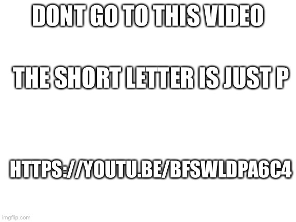 Blank White Template | DONT GO TO THIS VIDEO; THE SHORT LETTER IS JUST P; HTTPS://YOUTU.BE/BFSWLDPA6C4 | image tagged in blank white template | made w/ Imgflip meme maker
