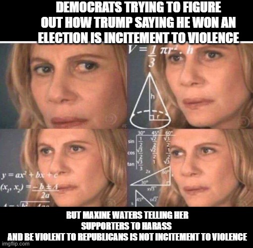 Math lady/Confused lady | DEMOCRATS TRYING TO FIGURE OUT HOW TRUMP SAYING HE WON AN ELECTION IS INCITEMENT TO VIOLENCE; BUT MAXINE WATERS TELLING HER SUPPORTERS TO HARASS 
AND BE VIOLENT TO REPUBLICANS IS NOT INCITEMENT TO VIOLENCE | image tagged in math lady/confused lady | made w/ Imgflip meme maker